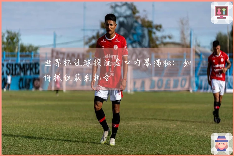 世界杯让球投注盘口内幕揭秘：如何抓住获利机会