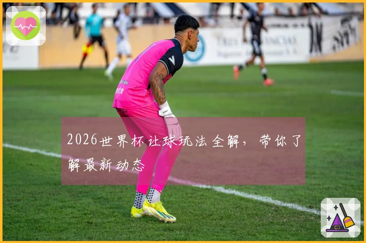 2026世界杯让球玩法全解，带你了解最新动态